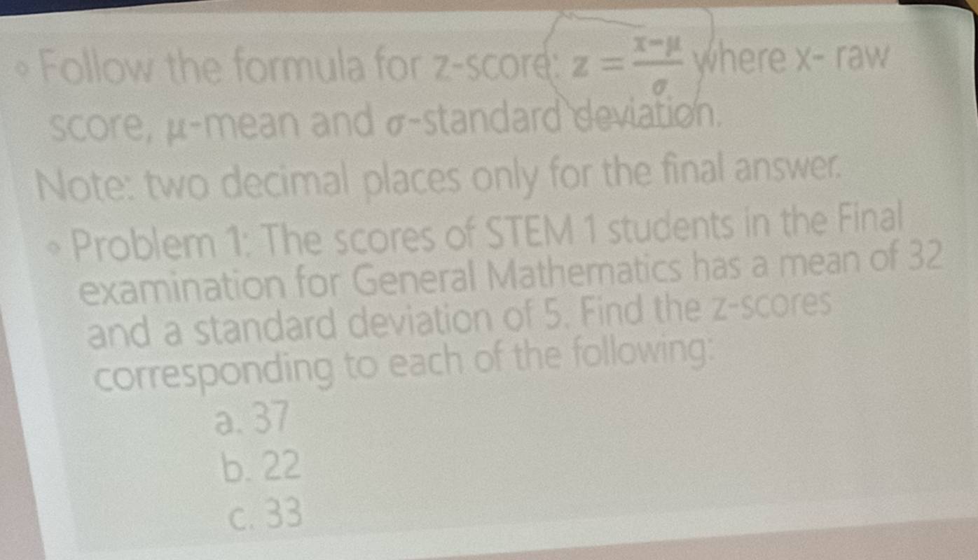 Follow the formula for z-score: z= (x-mu )/sigma   where X-raw
score, μ -mean and σ -standard deviation.
Note: two decimal places only for the final answer.
Problem 1: The scores of STEM 1 students in the Final
examination for General Mathematics has a mean of 32
and a standard deviation of 5. Find the z-scores
corresponding to each of the following:
a. 37
b. 22
c. 33