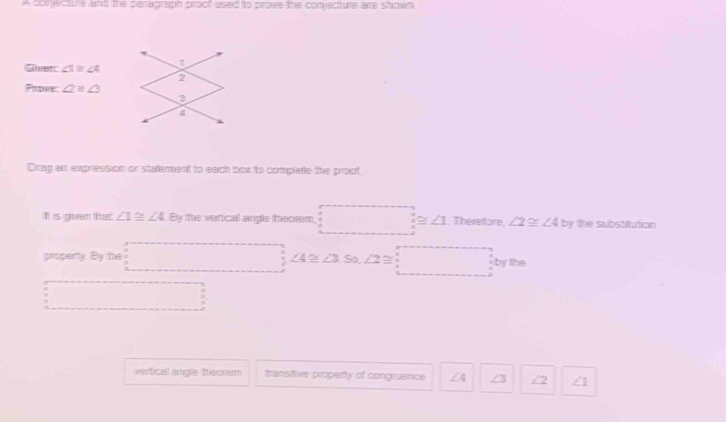 A conecture and the peragraph proof used to prove the conjecture are shown 
Giver ∠ 1≌ ∠ 4 1 
2 
Prome: ∠ 2≌ ∠ 3
3 
Drag an expression or statement to each box to complete the proof 
I is govem that ∠ 1≌ ∠ 4 By the verical angle theorem, :_ ≌ △ .Thendon, ∠ 2≌ ∠ 4by the substitution 
property. By the □ ; ∠ 4≌ ∠ 3so, ∠ 2≌ □
□ 
wertical angle theorem transitive property of congruence 4 ∠3 2 /1