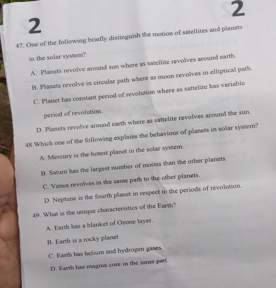 2
2
47. One of the following briefly distinguish the motion of satellites and planets
in the solar system?
A. Planets revolve around sun where as satellite revolves around earth.
B. Planets revolve in circular path where as moon revolves in elliptical path.
C. Planet has constant period of revolution where as sattelite has variable
period of revolution.
D. Planets revolve around earth where as sattelite revolves around the sun.
48.Which one of the following explains the behaviour of planets in solar system?
A. Mercury is the hotest planet in the solar system.
B. Saturn has the largest number of moons than the other planets.
C. Venus revolves in the same path to the other planets.
D. Neptune is the fourth planet in respect to the periods of revolution.
49. What is the unique characteristics of the Earth?
A. Earth has a blanket of Ozone layer.
B. Earth is a rocky planet
C. Earth has helium and hydrogen gases.
D. Earth has magma core in the inner part.
