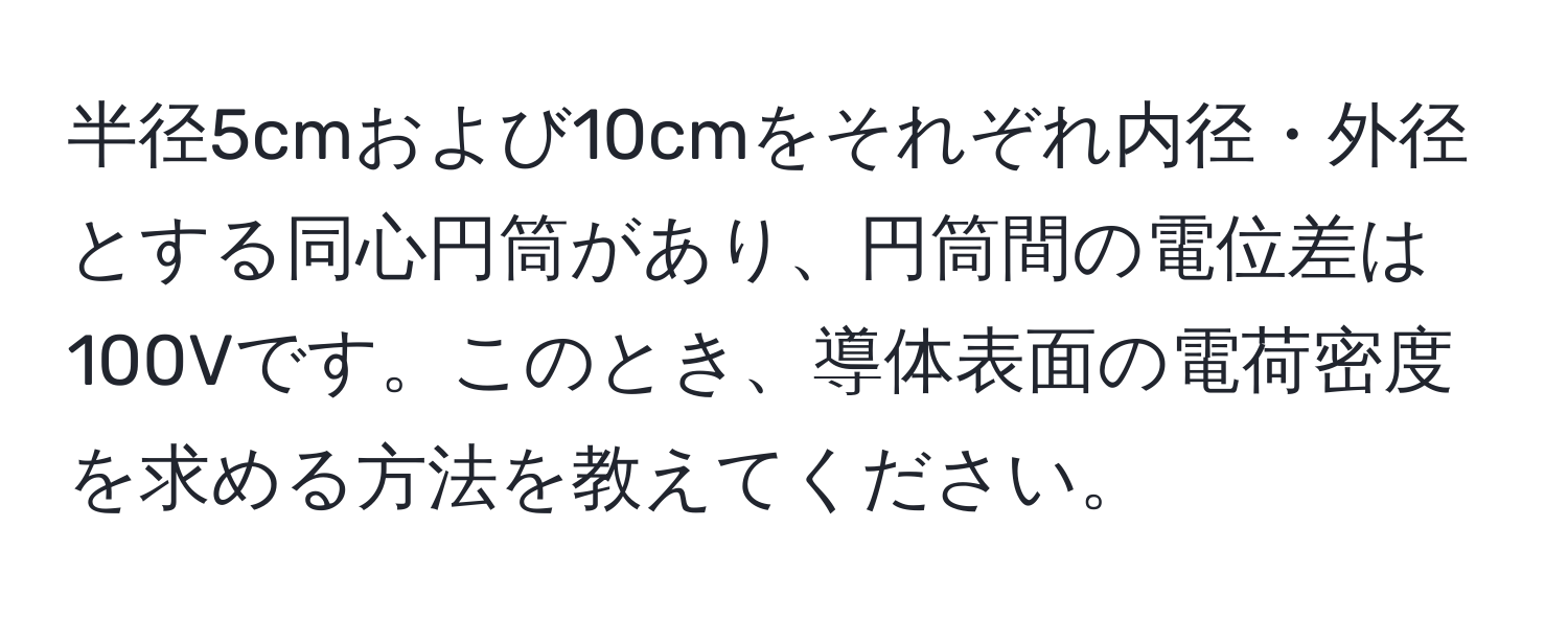 半径5cmおよび10cmをそれぞれ内径・外径とする同心円筒があり、円筒間の電位差は100Vです。このとき、導体表面の電荷密度を求める方法を教えてください。