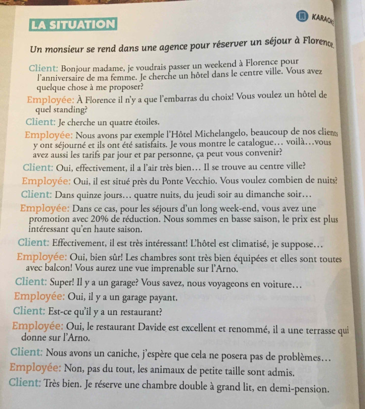 KARA
LA SITUATION
Un monsieur se rend dans une agence pour réserver un séjour à Florence,
Client: Bonjour madame, je voudrais passer un weekend à Florence pour
l’anniversaire de ma femme. Je cherche un hôtel dans le centre ville. Vous avez
quelque chose à me proposer?
Employée: À Florence il n'y a que l'embarras du choix! Vous voulez un hôtel de
quel standing?
Client: Je cherche un quatre étoiles.
Employée: Nous avons par exemple l'Hôtel Michelangelo, beaucoup de nos clients
y ont séjourné et ils ont été satisfaits. Je vous montre le catalogue… voilà…vous
avez aussi les tarifs par jour et par personne, ça peut vous convenir?
Client: Oui, effectivement, il a l'air très bien… Il se trouve au centre ville?
Employée: Oui, il est situé près du Ponte Vecchio. Vous voulez combien de nuits?
Client: Dans quinze jours… quatre nuits, du jeudi soir au dimanche soir…
Employée: Dans ce cas, pour les séjours d'un long week-end, vous avez une
promotion avec 20% de réduction. Nous sommes en basse saison, le prix est plus
intéressant qu'en haute saison.
Client: Effectivement, il est très intéressant! L'hôtel est climatisé, je suppose...
Employée: Oui, bien sûr! Les chambres sont très bien équipées et elles sont toutes
avec balcon! Vous aurez une vue imprenable sur l'Arno.
Client: Super! Il y a un garage? Vous savez, nous voyageons en voiture…
Employée: Oui, il y a un garage payant.
Client: Est-ce qu'il y a un restaurant?
Employée: Oui, le restaurant Davide est excellent et renommé, il a une terrasse qui
donne sur l'Arno.
Client: Nous avons un caniche, j'espère que cela ne posera pas de problèmes...
Employée: Non, pas du tout, les animaux de petite taille sont admis.
Client: Très bien. Je réserve une chambre double à grand lit, en demi-pension.