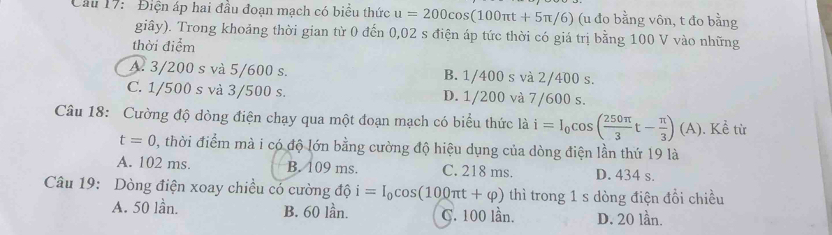 ' Điện áp hai đầu đoạn mạch có biểu thức u=200cos (100π t+5π /6) (u đo bằng vôn, t đo bằng
giây). Trong khoảng thời gian từ 0 đến 0,02 s điện áp tức thời có giá trị bằng 100 V vào những
thời điểm
A. 3/200 s và 5/600 s. B. 1/400 s và 2/400 s.
C. 1/500 s và 3/500 s. D. 1/200 và 7/600 s.
Câu 18: Cường độ dòng điện chạy qua một đoạn mạch có biểu thức ldot ai=I_0cos ( 250π /3 t- π /3 ) (A). Kề từ
t=0 , thời điểm mà i có độ lớn bằng cường độ hiệu dụng của dòng điện lần thứ 19 là
A. 102 ms. B. 109 ms. C. 218 ms. D. 434 s.
Câu 19: Dòng điện xoay chiều có cường độ i=I_0cos (100π t+varphi ) thì trong 1 s dòng điện đổi chiều
A. 50 lần. B. 60 lần. C. 100 lần.
D. 20 lần.