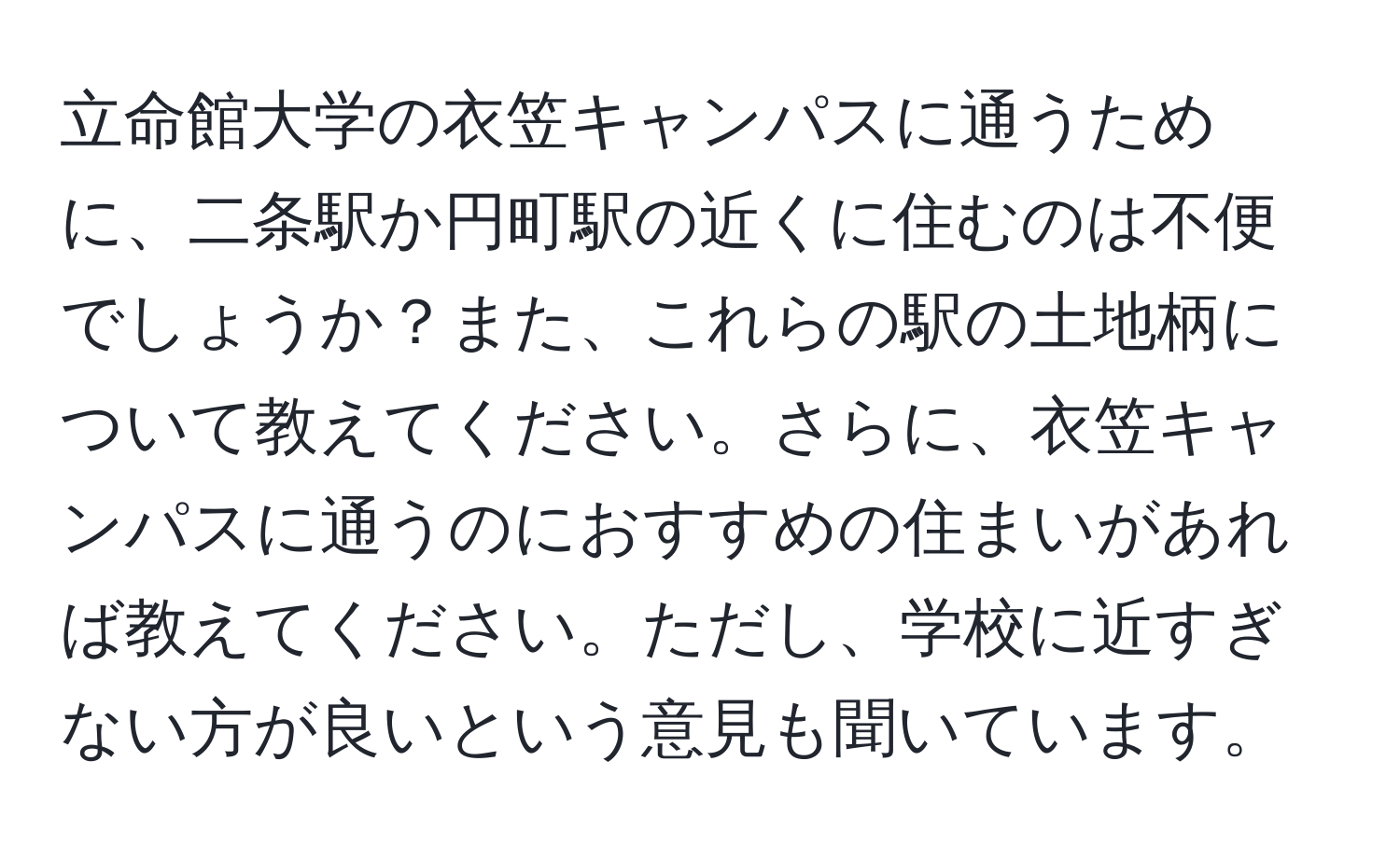 立命館大学の衣笠キャンパスに通うために、二条駅か円町駅の近くに住むのは不便でしょうか？また、これらの駅の土地柄について教えてください。さらに、衣笠キャンパスに通うのにおすすめの住まいがあれば教えてください。ただし、学校に近すぎない方が良いという意見も聞いています。