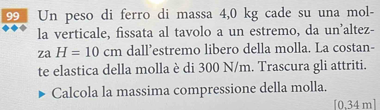 Un peso di ferro di massa 4,0 kg cade su una mol- 
la verticale, fissata al tavolo a un estremo, da un'altez-
zaH=10cm dall’estremo libero della molla. La costan- 
te elastica della molla è di 300 N/m. Trascura gli attriti. 
Calcola la massima compressione della molla.
[0,34m]