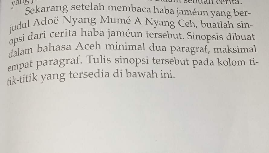 yang 
ebuan cérita. 
Sekarang setelah membaca haba jaméun yang ber- 
judul Adoë Nyang Mumé A Nyang Ceh, buatlah sin- 
opsi dari cerita haba jaméun tersebut. Sinopsis dibuat 
dalam bahasa Aceh minimal dua paragraf, maksimal 
empat paragraf. Tulis sinopsi tersebut pada kolom ti- 
tik-titik yang tersedia di bawah ini.