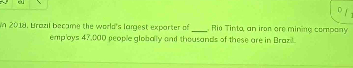 In 2018, Brazil became the world's largest exporter of_ . Rio Tinto, an iron ore mining company 
employs 47,000 people globally and thousands of these are in Brazil.