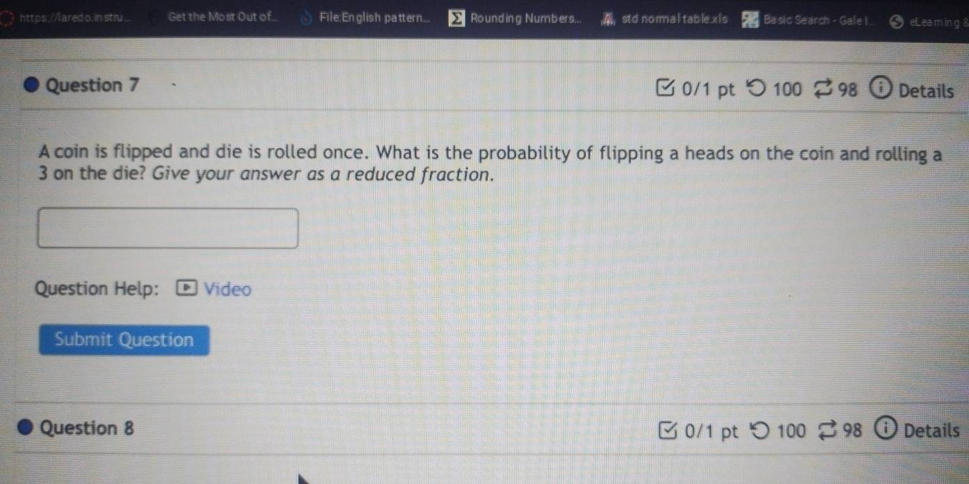 ared o.in stru... Get the Most Out of... File:En glish pattern... Rounding Numbers... std nomaltable.xis Basic Search - Gale I. eLea m in g 8 
Question 7 0/1 pt つ 100 98 Details 
A coin is flipped and die is rolled once. What is the probability of flipping a heads on the coin and rolling a
3 on the die? Give your answer as a reduced fraction. 
Question Help: Video 
Submit Question 
Question 8 0/1 pt 98 Details