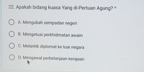 Apakah bidang kuasa Yang di-Pertuan Agung? *
A. Mengubah sempadan negeri
B. Mengetuai perkhidmatan awam
C. Melantik diplomat ke luar negara
D. Mengawal perbelanjaan kerajaan