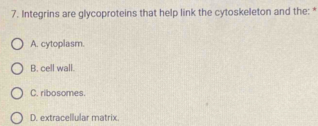 Integrins are glycoproteins that help link the cytoskeleton and the: *
A. cytoplasm.
B. cell wall.
C. ribosomes.
D. extracellular matrix.