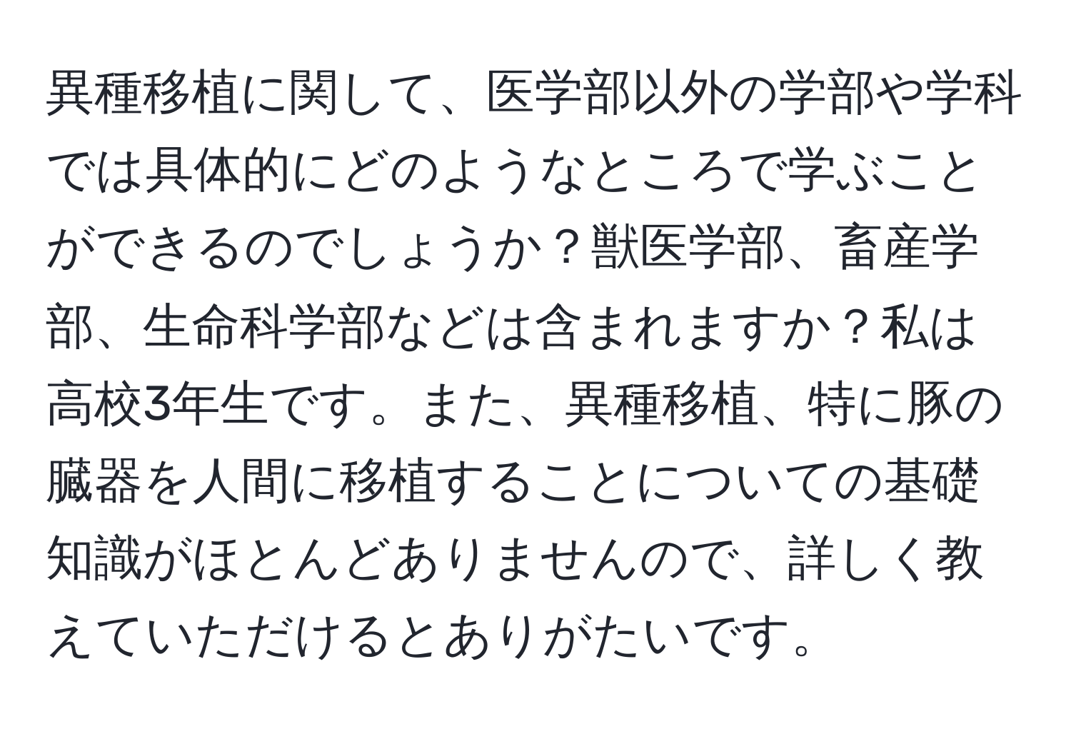 異種移植に関して、医学部以外の学部や学科では具体的にどのようなところで学ぶことができるのでしょうか？獣医学部、畜産学部、生命科学部などは含まれますか？私は高校3年生です。また、異種移植、特に豚の臓器を人間に移植することについての基礎知識がほとんどありませんので、詳しく教えていただけるとありがたいです。