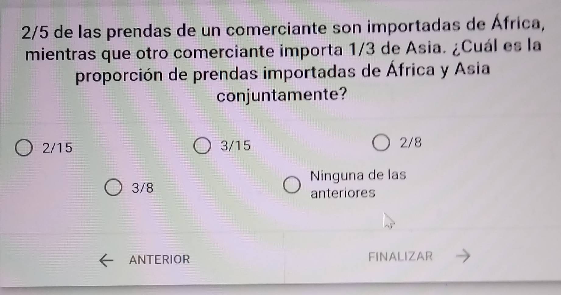 2/5 de las prendas de un comerciante son importadas de África,
mientras que otro comerciante importa 1/3 de Asia. ¿Cuál es la
proporción de prendas importadas de África y Asia
conjuntamente?
2/15 3/15
2/8
Ninguna de las
3/8
anteriores
ANTERIOR FINALIZAR