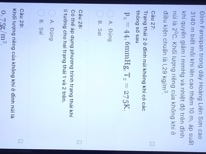 Đỉnh Fansipan trong dãy Hoàng Liên Sơn cao
3140 m biết mỗi khi lên cao thêm 10 m, áp suất
khí quyển giảm I mmHg và nhiệt độ trên đỉnh
núi là 2°C. Khối lượng riêng của không khí ở
điều kiện chuẩn là 1,29kg/m^3. 
Câu 27:
Trạng thái 2 ở đỉnh núi không khí có các
thông số sau
p_2=44 , 6mmI Ig, T_2=275K.
A. Đúng
B. Sai
Câu 28:
Có thể áp dụng phương trình trạng thái khí
lí tưởng cho hai trạng thái 1 và 2 trên.
A. Đúng
B. Sai
Câu 29:
Khối lượng riêng của không khí ở đỉnh núi là
0,75g/m^3.