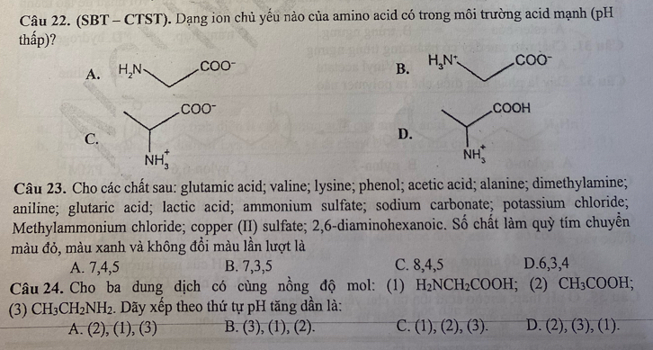 (SBT - CTST). Dạng ion chủ yều nào của amino acid có trong môi trường acid mạnh (pH
thấp)?
A. H_2N COO^-
B. H_3N COO^-
COO^-
COOH
C.
D.
NH_3^(+
NH_3^+
Câu 23. Cho các chất sau: glutamic acid; valine; lysine; phenol; acetic acid; alanine; dimethylamine;
aniline; glutaric acid; lactic acid; ammonium sulfate; sodium carbonate; potassium chloride;
Methylammonium chloride; copper (II) sulfate; 2,6-diaminohexanoic. Số chất làm quỳ tím chuyển
màu đỏ, màu xanh và không đồi màu lần lượt là
A. 7, 4, 5 B. 7, 3, 5 C. 8, 4, 5 D. 6, 3, 4
Câu 24. Cho ba dung dịch có cùng nồng độ mol: (1) H_2)NCH_2COOH; (2) CH_3COOH; 
(3) CH_3CH_2NH_2. Dãy xếp theo thứ tự pH tăng dần là:
A. (2), (1), (3) B. (3),(1),(2). C. (1),(2),(3). D. (2),(3),(1).