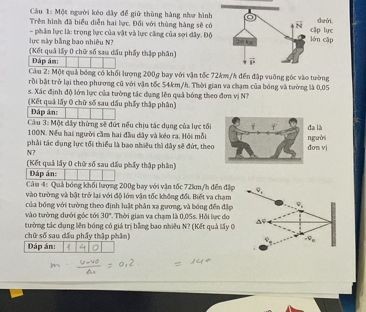 Một người kéo dây để giữ thùng hàng như hình
Trên hình đã biểu diễn hai lực. Đối với thùng hàng sẽ có
- phản lực là: trọng lực của vật và lực căng của sợi dây. Độ
lực này bằng bao nhiêu N? 
(Kết quả lấy 0 chữ số sau dấu phẩy thập phân)
Đáp án: 
Câu 2: Một quả bóng có khối lượng 200g bay với vận tốc 72km/h đến đập vuông góc vào tường
brồi bật trở lại theo phương cũ với vận tốc 54km/h. Thời gian va chạm của bóng và tường là 0,05
s. Xác định độ lớn lực của tường tác dụng lên quả bóng theo đơn vị N?
(Kết quả lấy 0 chữ số sau dấu phẩy thập phân)
Đáp án:
Câu 3: Một dây thừng sẽ đứt nếu chịu tác dụng của lực tối là
100N. Nếu hai người cầm hai đầu dây và kéo ra. Hỏi mỗi
phải tác dụng lực tối thiểu là bao nhiêu thì dây sẽ đứt, theon vịời
N?
(Kết quả lấy 0 chữ số sau dấu phẩy thập phân)
Đáp án:
Câu 4: Quả bóng khối lượng 200g bay với vận tốc 72km/h đến đập
vào tường và bật trở lại với độ lớn vận tốc không đối. Biết va chạm
của bóng với tường theo định luật phản xạ gương, và bóng đến đập
vào tường dưới góc tới 30°. Thời gian va chạm là 0,05s. Hỏi lực do
tường tác dụng lên bóng có giá trị bằng bao nhiêu N? (Kết quả lấy 0
chữ số sau dấu phẩy thập phân)
Đáp án: