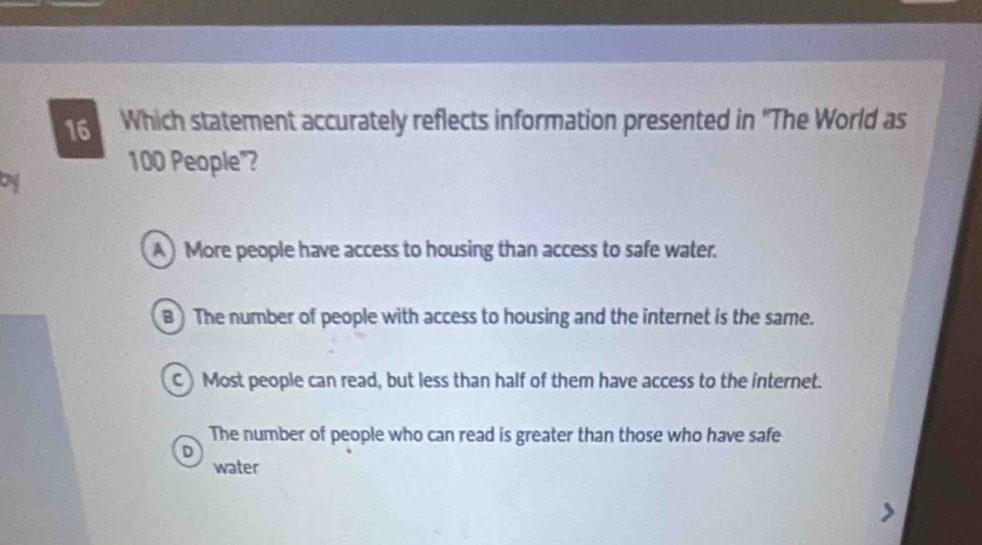 Which statement accurately reflects information presented in ''The World as
100 People"?
A ) More people have access to housing than access to safe water.
B ) The number of people with access to housing and the internet is the same.
C)Most people can read, but less than half of them have access to the internet.
The number of people who can read is greater than those who have safe
D
water