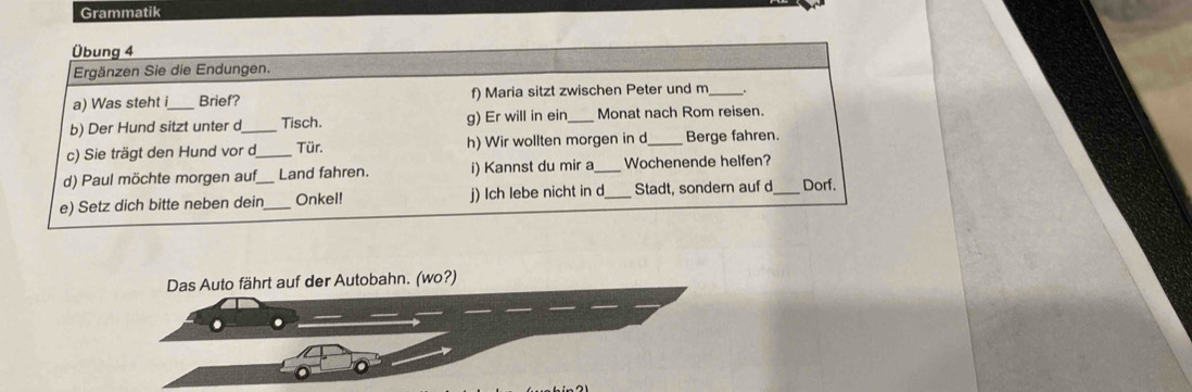 Grammatik 
Übung 4 
Ergänzen Sie die Endungen. 
a) Was steht i Brief? f) Maria sitzt zwischen Peter und m_ 
b) Der Hund sitzt unter d_ Tisch. g) Er will in ein _Monat nach Rom reisen. 
c) Sie trägt den Hund vor d_ Tür. h) Wir wollten morgen in d_ Berge fahren. 
d) Paul möchte morgen auf Land fahren. i) Kannst du mir a_ Wochenende helfen? 
e) Setz dich bitte neben dein_ _Onkel! j) Ich lebe nicht in d_ Stadt, sondern auf d_ Dorf. 
Das Auto fährt auf der Autobahn. (wo?)