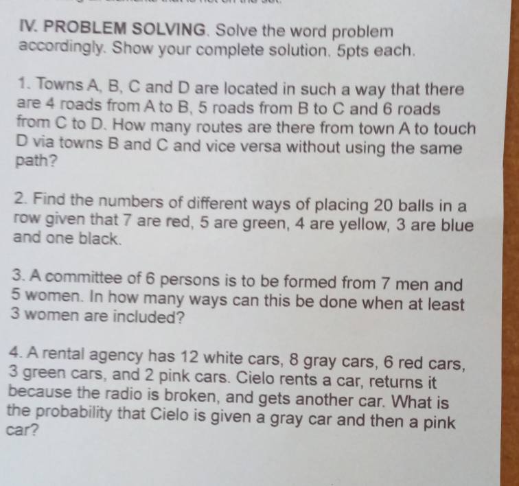 PROBLEM SOLVING. Solve the word problem 
accordingly. Show your complete solution. 5pts each. 
1. Towns A, B, C and D are located in such a way that there 
are 4 roads from A to B, 5 roads from B to C and 6 roads 
from C to D. How many routes are there from town A to touch
D via towns B and C and vice versa without using the same 
path? 
2. Find the numbers of different ways of placing 20 balls in a 
row given that 7 are red, 5 are green, 4 are yellow, 3 are blue 
and one black. 
3. A committee of 6 persons is to be formed from 7 men and
5 women. In how many ways can this be done when at least
3 women are included? 
4. A rental agency has 12 white cars, 8 gray cars, 6 red cars,
3 green cars, and 2 pink cars. Cielo rents a car, returns it 
because the radio is broken, and gets another car. What is 
the probability that Cielo is given a gray car and then a pink 
car?