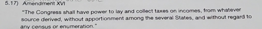 5.17) Amendment XVI 
“The Congress shall have power to lay and collect taxes on incomes, from whatever 
source derived, without apportionment among the several States, and without regard to 
any census or enumeration."