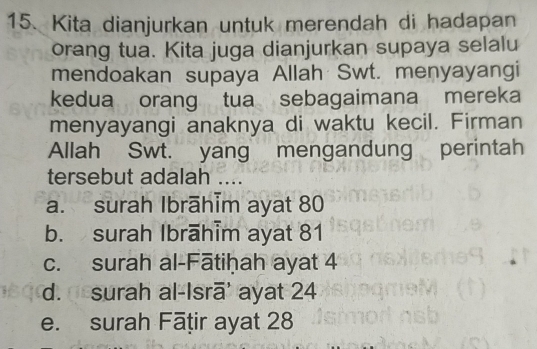 Kita dianjurkan untuk merendah di hadapan
orang tua. Kita juga dianjurkan supaya selalu
mendoakan supaya Allah Swt. menyayangi
kedua orang tua sebagaimana mereka
menyayangi anaknya di waktu kecil. Firman
Allah Swt. yang mengandung perintah
tersebut adalah ....
a. surah Ibrāhīm ayat 80
b. surah Ibrāhim ayat 81
c. surah al-Fātiḥah ayat 4
d. surah al-Isrā' ayat 24
e. surah Fāṭir ayat 28