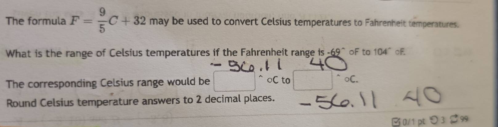 The formula F= 9/5 C+32 may be used to convert Celsius temperatures to Fahrenheit temperatures. 
What is the range of Celsius temperatures if the Fahrenheit range is -69^(wedge) oF to 104° oF 
○ C to 
The corresponding Celsius range would be frac  ^wedge circ C. 
Round Celsius temperature answers to 2 decimal places. 
0/1 pt 99