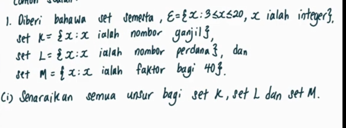 comon 
1. Oiberi bahawa set semesta, xi = x:3≤ x≤ 20 , xialah integers. 
set k= x:x ialah nombor ganjils, 
set L= x:x ialah nombor perdana. 3, dan 
set M= x:x ialah faktor bagi 403. 
(i) Senaraikan semua unsur bagi set k, set I dan get M.