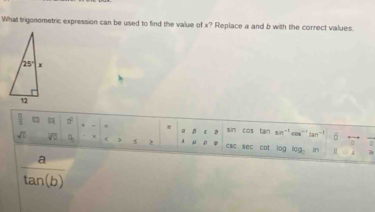 What trigonometric expression can be used to find the value of x? Replace a and b with the correct values.
 □ /□   (0) |p| □^(□) + = π a beta varepsilon 3 sin cos tan sin^(-1)cos^(-1)tan^(-1) overline □  frac 0
sqrt(□ ) sqrt[□](0) □ _□  χ < > 2 A μ ρ csc sec sec cot log log _0 1n
D
 a/tan (b) . 1