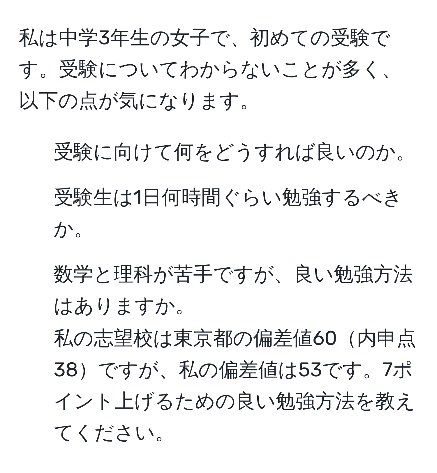 私は中学3年生の女子で、初めての受験です。受験についてわからないことが多く、以下の点が気になります。  
1. 受験に向けて何をどうすれば良いのか。  
2. 受験生は1日何時間ぐらい勉強するべきか。  
3. 数学と理科が苦手ですが、良い勉強方法はありますか。  
私の志望校は東京都の偏差値60内申点38ですが、私の偏差値は53です。7ポイント上げるための良い勉強方法を教えてください。