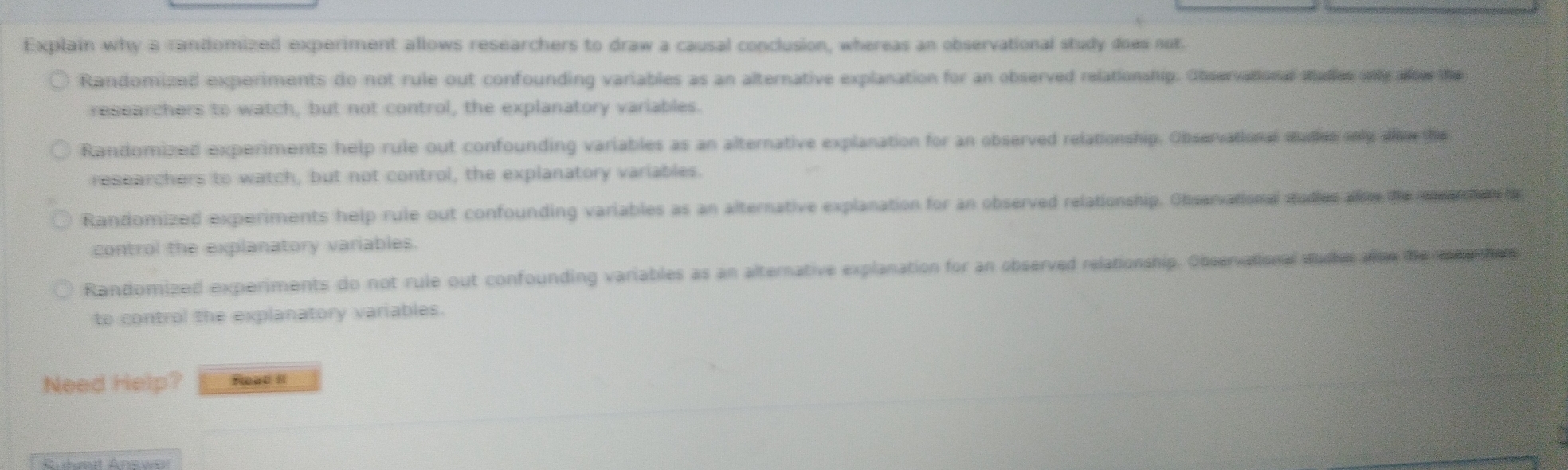 Explain why a randomized experiment allows researchers to draw a causal conclusion, whereas an observational study does not.
Randomized experiments do not rule out confounding variables as an alternative explanation for an observed relationship. Observational studies only alter the
researchers to watch, but not control, the explanatory variables.
Randomized experiments help rule out confounding variables as an alternative explanation for an observed relationship. Observational studies only aloee the
researchers to watch, but not control, the explanatory variables.
Randomized experiments help rule out confounding variables as an alternative explanation for an observed relationship. Observational studies alime the enenhen t
control the explanatory variables.
Randomized experiments do not rule out confounding variables as an alternative explanation for an observed relationship. Observational studies alow the meothers
to control the explanatory variables.
Need Help? Read II