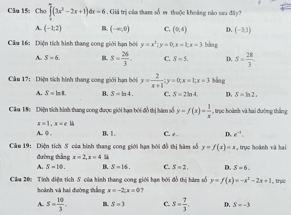 Cho ∈tlimits _0^(m(3x^2)-2x+1)dx=6. Giá trị của tham số m thuộc khoảng nào sau đây?
A. (-1;2) B. (-∈fty ;0) C. (0;4) D. (-3;1)
Câu 16: Diện tích hình thang cong giới hạn bởi y=x^2;y=0;x=1;x=3 bằng
A. S=6. B. S= 26/3 . C. S=5. D. S= 28/3 .
Câu 17: Diện tích hình thang cong giới hạn bởi y= 2/x+1 ;y=0;x=1;x=3 bằng
A. S=ln 8. B. S=ln 4. C. S=2ln 4. D. S=ln 2.
Câu 18: Diện tích hình thang cong được giới hạn bởi đồ thị hàm số y=f(x)= 1/x  , trục hoành và hai đường thắng
x=1,x=ela
A. 0 . B. 1. C. e . D. e^(-1).
Câu 19: Diện tích S của hình thang cong giới hạn bởi đồ thị hàm số y=f(x)=x , trục hoành và hai
đường thẳng x=2,x=4 là
A. S=10. B. S=16. C. S=2. D. S=6.
Câu 20: Tính diện tích S của hình thang cong giới hạn bởi đồ thị hàm số y=f(x)=-x^2-2x+1 , trục
hoành và hai đường thẳng x=-2;x=0 ?
B. S=3 C.
A. S= 10/3 . S= 7/3 . D. S=-3