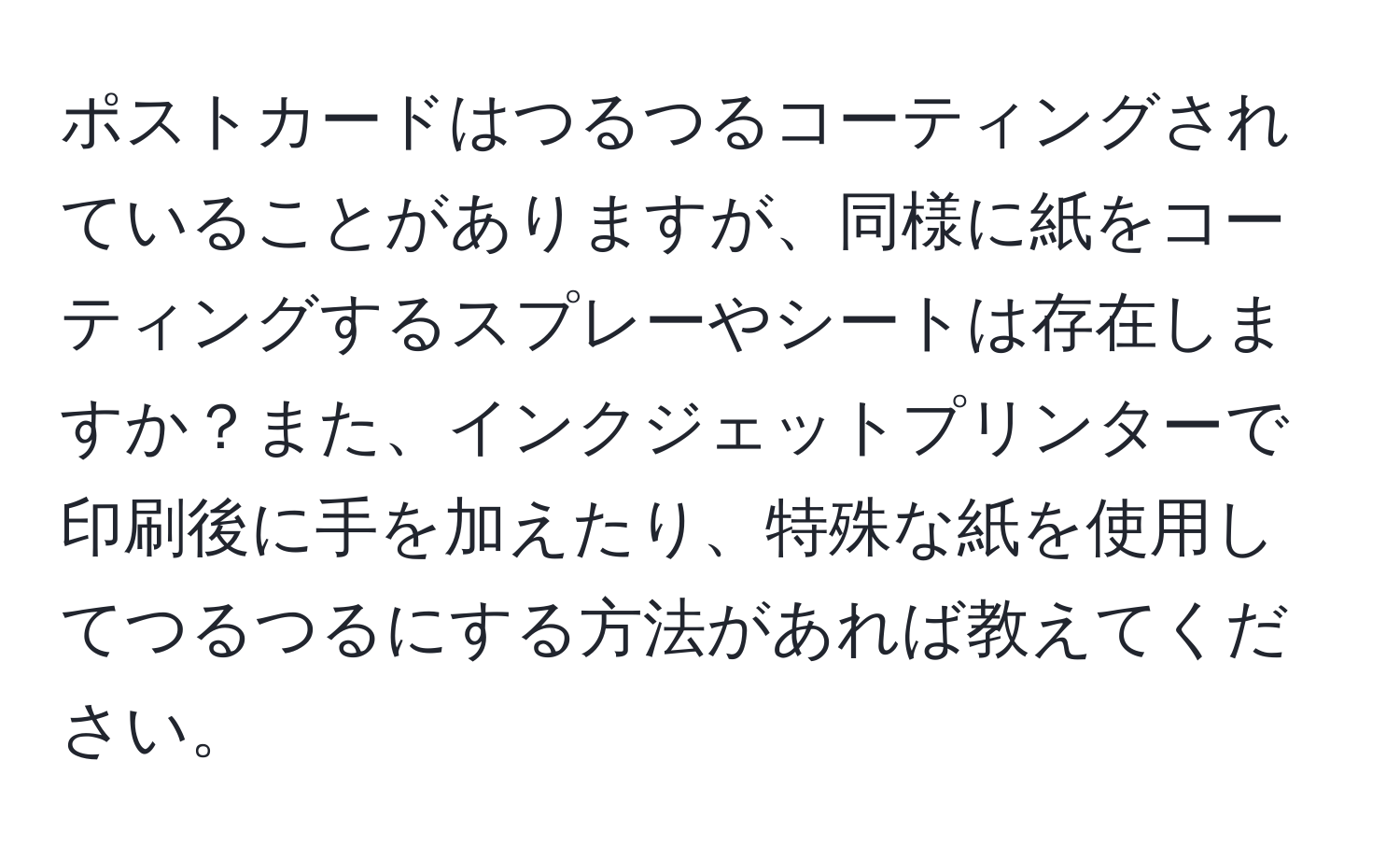 ポストカードはつるつるコーティングされていることがありますが、同様に紙をコーティングするスプレーやシートは存在しますか？また、インクジェットプリンターで印刷後に手を加えたり、特殊な紙を使用してつるつるにする方法があれば教えてください。