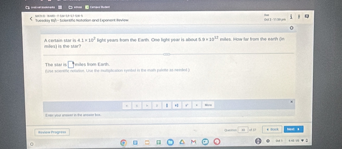 cvsd net bookmarks Campus Student 
MATH B− WARD—F−5,M−5,R−5,T−5,W−5 
Due 
Tuesday 10/1 - Scientific Notation and Exponent Review Oct 2 - 11:59 pm 
A certain star is 4.1* 10^2 light years from the Earth. One light year is about 5.9* 10^(12) miles. How far from the earth (in
miles) is the star? 
The star is miles from Earth. 
(Use scientific notation. Use the multiplication symbol in the math palette as needed.) 
< s , z 。 n. × More 
Enter your answer in the answer box. 
Review Progress Question 30 of 37 4 Back Next 
Ocf 1 4.45 US