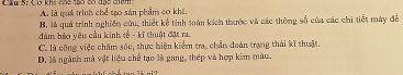 Cợ khi chế thó có đục điêm A. là quá trình chế tạo sản phẩm cơ khá.
B, là quá trình nghiên cứu, thiết kế tính toán kích thước và các thông số của các chi tiết máy để
đàm bảo yêu cầu kinh số - kĩ thuật đặt ra
C. là công việc chăm sốc, thực hiện kiểm tra, chần đoán trạng thái kĩ thuật.
D. là ngành mà vật liệu chế tạo là gang, thép và hợp kim màu.