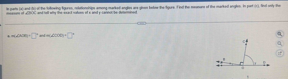 In parts (a) and (b) of the following figures, relationships among marked angles are given below the figure. Find the measure of the marked angles. In part (c), find only the 
measure of ∠ BOC and tell why the exact values of x and y cannot be determined. 
a. m(∠ AOB)=□° and m(∠ COD)=□°
1