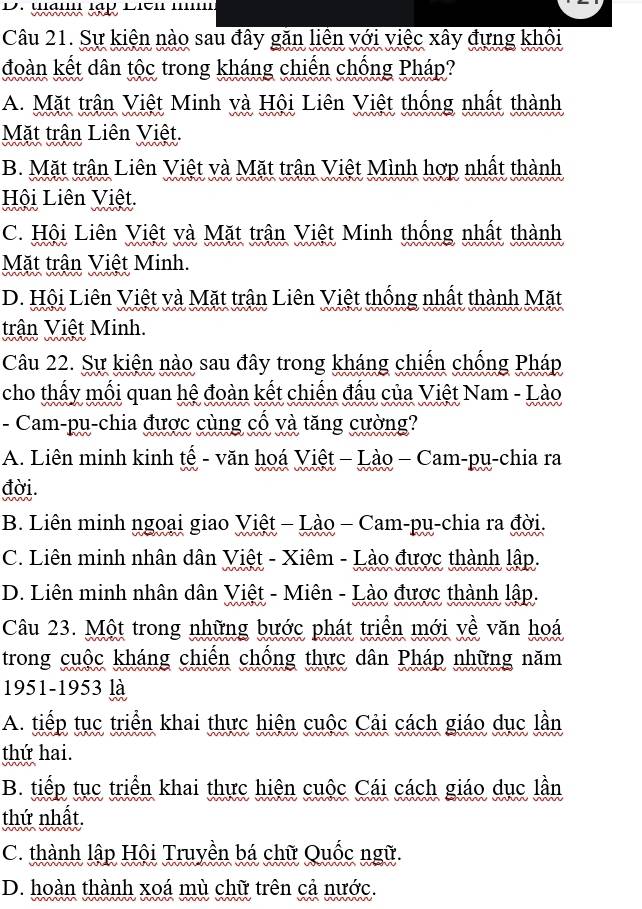 Sự kiện nào sau đây găn liên với việc xây đựng khôi
đoàn kết dân tộc trong kháng chiến chống Pháp?
A. Mặt trận Việt Minh và Hội Liên Việt thống nhất thành
Mặt trận Liên Việt.
B. Mặt trận Liên Việt và Mặt trận Việt Mình hợp nhất thành
Hội Liên Việt.
C. Hội Liên Việt và Mặt trận Việt Minh thống nhất thành
Mặt trận Việt Minh.
D. Hội Liên Việt và Mặt trận Liên Việt thống nhất thành Mặt
trận Việt Minh.
Câu 22. Sự kiện nào sau đây trong kháng chiến chống Pháp
cho thấy mối quan hệ đoàn kết chiến đấu của Việt Nam - Lào
- Cam-pu-chia được cùng cổ và tăng cường?
A. Liên minh kinh tế - văn hoá Việt - Lào - Cam-pụ-chia ra
đời.
B. Liên minh ngoại giao Việt - Lào - Cam-pu-chia ra đời.
C. Liên minh nhân dân Việt - Xiêm - Lào được thành lập.
D. Liên minh nhân dân Việt - Miên - Lào được thành lập.
Câu 23. Một trong những bước phát triền mới yề văn hoá
trong cuộc kháng chiến chống thực dân Pháp những năm
1951-1953 là
A. tiếp tục triển khai thực hiện cuộc Cải cách giáo dục lần
thứ hai.
B. tiếp tục triển khai thực hiện cuộc Cái cách giáo dục lần
thứ nhất.
C. thành lập Hội Truyền bá chữ Quốc ngữ.
D. hoàn thành xoá mù chữ trên cả nước.