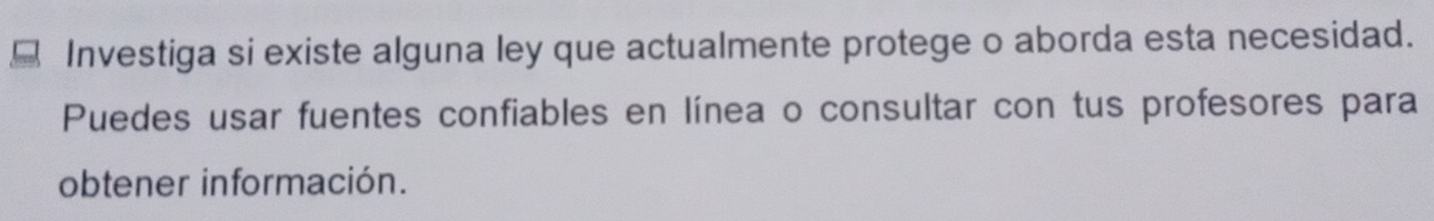 Investiga si existe alguna ley que actualmente protege o aborda esta necesidad. 
Puedes usar fuentes confiables en línea o consultar con tus profesores para 
obtener información.