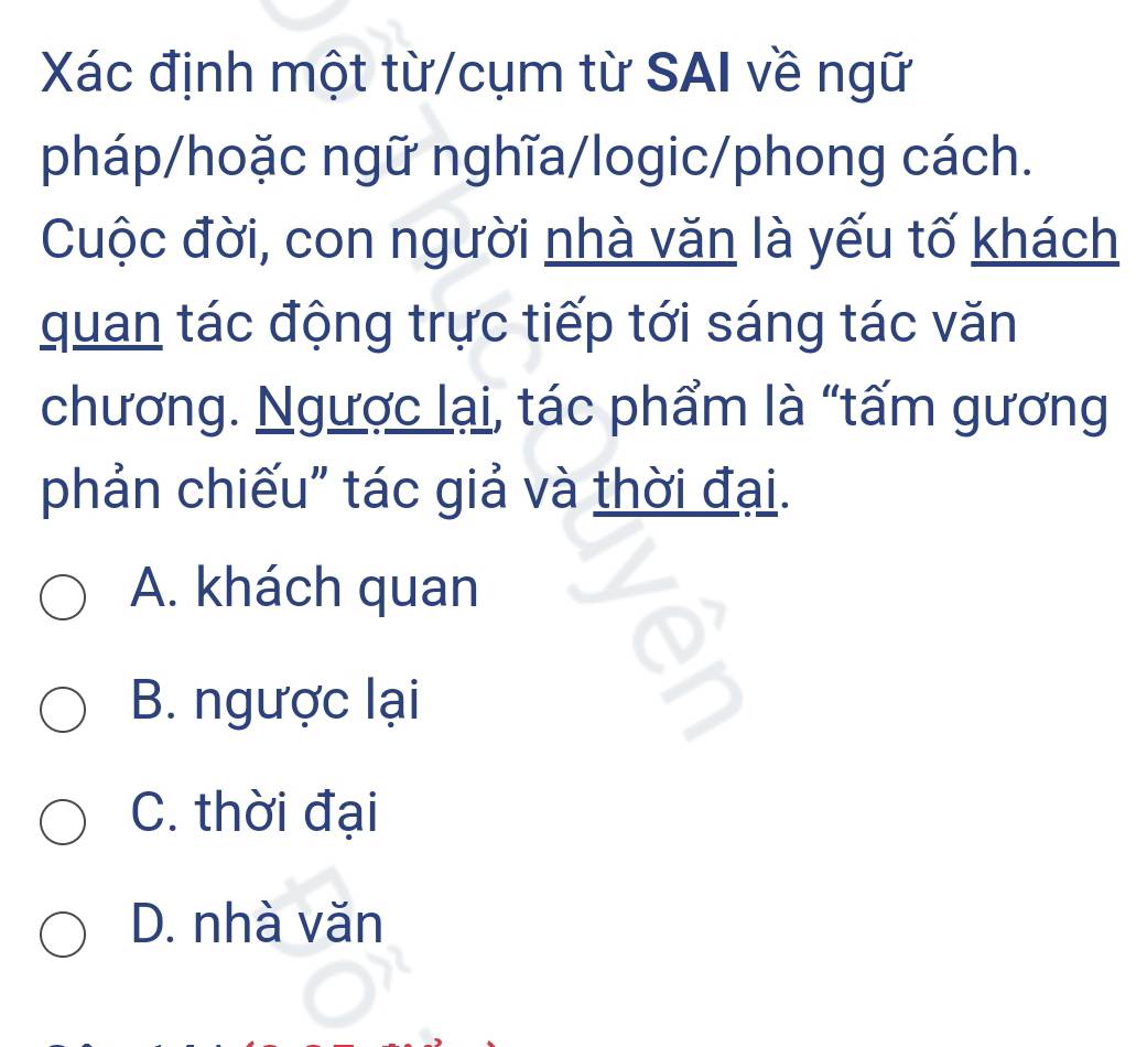 Xác định một từ/cụm từ SAI về ngữ
pháp/hoặc ngữ nghĩa/logic/phong cách.
Cuộc đời, con người nhà văn là yếu tố khách
quan tác động trực tiếp tới sáng tác văn
chương. Ngược lại, tác phẩm là “tấm gương
phản chiếu" tác giả và thời đại.
A. khách quan
B. ngược lại
C. thời đại
D. nhà văn