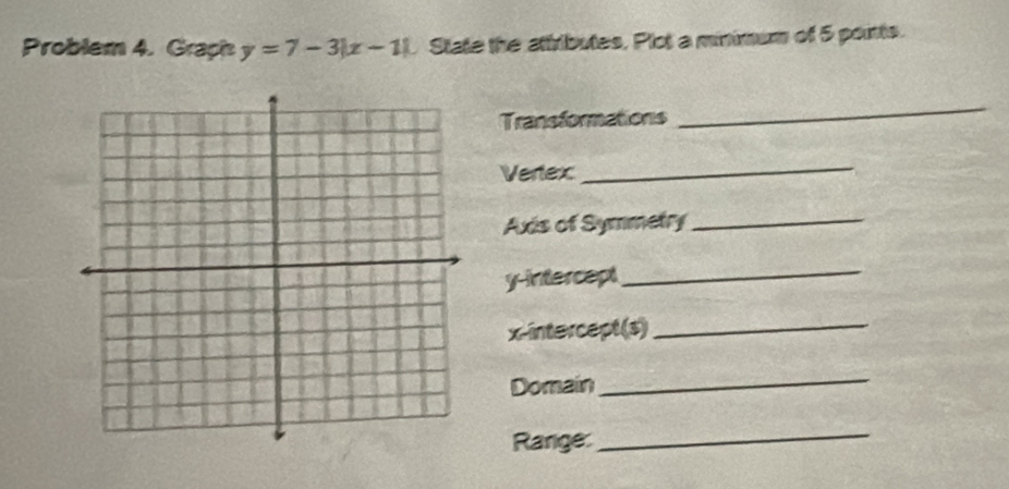 Problem 4. Graph y=7-3|x-1| State the attributes, Plot a minimum of 5 points. 
Transformations 
_ 
Vertex 
_ 
Axis of Symmetry_ 
y-intercept_ 
x-intercept(s)_ 
Domain 
_ 
Range: 
_