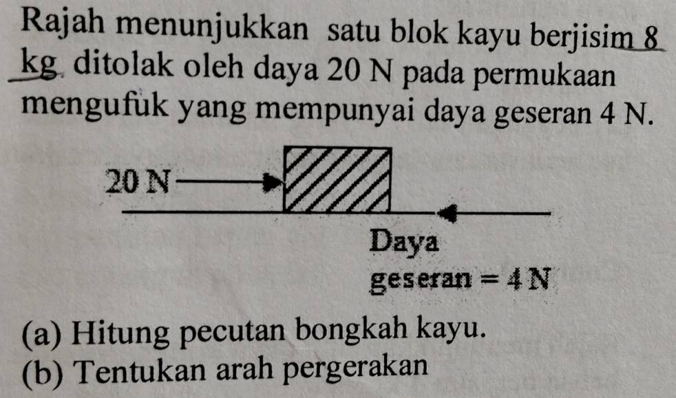 Rajah menunjukkan satu blok kayu berjisim 8
kg ditolak oleh daya 20 N pada permukaan
mengufuk yang mempunyai daya geseran 4 N.
geseran =4N
(a) Hitung pecutan bongkah kayu.
(b) Tentukan arah pergerakan