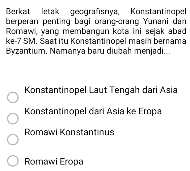 Berkat letak geografısnya, Konstantinopel
berperan penting bagi orang-orang Yunani dan
Romawi, yang membangun kota ini sejak abad
ke- 7 SM. Saat itu Konstantinopel masih bernama
Byzantium. Namanya baru diubah menjadi...
Konstantinopel Laut Tengah dari Asia
Konstantinopel dari Asia ke Eropa
Romawi Konstantinus
Romawi Eropa