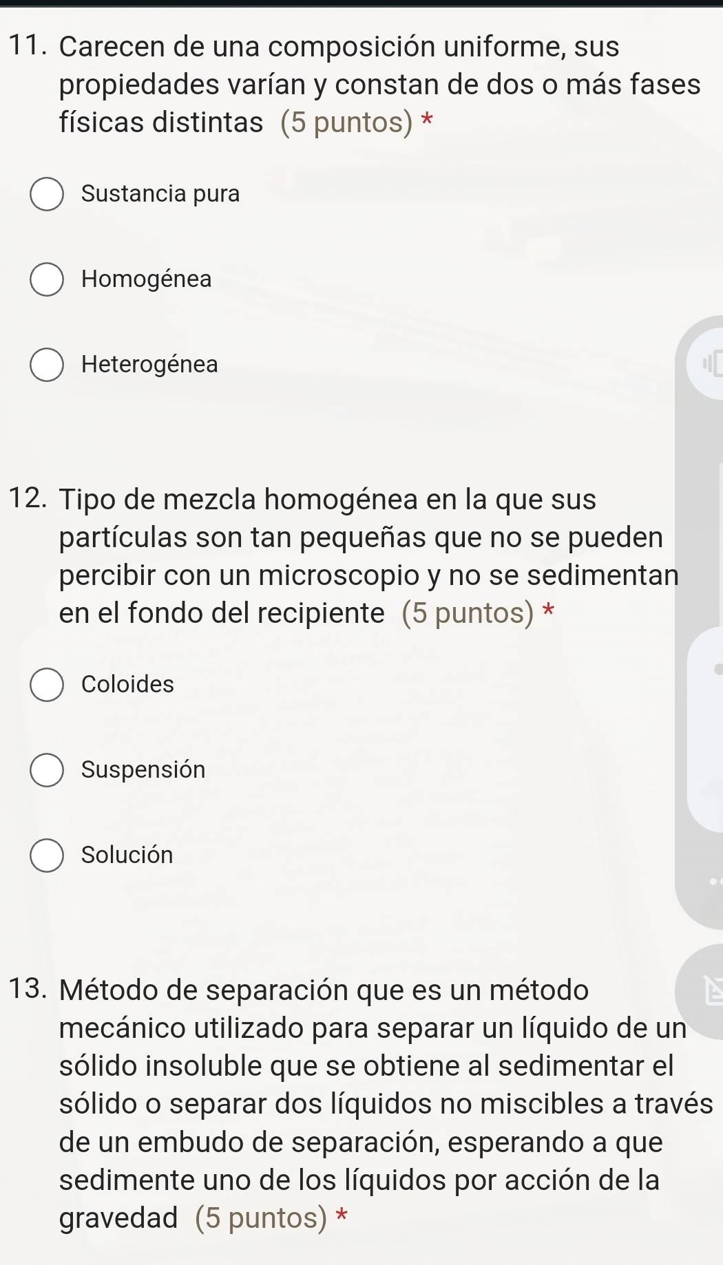 Carecen de una composición uniforme, sus
propiedades varían y constan de dos o más fases
físicas distintas (5 puntos) *
Sustancia pura
Homogénea
Heterogénea
12. Tipo de mezcla homogénea en la que sus
partículas son tan pequeñas que no se pueden
percibir con un microscopio y no se sedimentan
en el fondo del recipiente (5 puntos) *
Coloides
Suspensión
Solución
13. Método de separación que es un método
mecánico utilizado para separar un líquido de un
sólido insoluble que se obtiene al sedimentar el
sólido o separar dos líquidos no miscibles a través
de un embudo de separación, esperando a que
sedimente uno de los líquidos por acción de la
gravedad (5 puntos) *