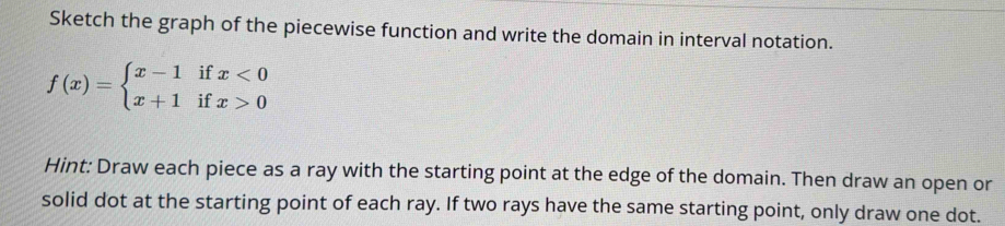 Sketch the graph of the piecewise function and write the domain in interval notation.
f(x)=beginarrayl x-1ifx<0 x+1ifx>0endarray.
Hint: Draw each piece as a ray with the starting point at the edge of the domain. Then draw an open or 
solid dot at the starting point of each ray. If two rays have the same starting point, only draw one dot.