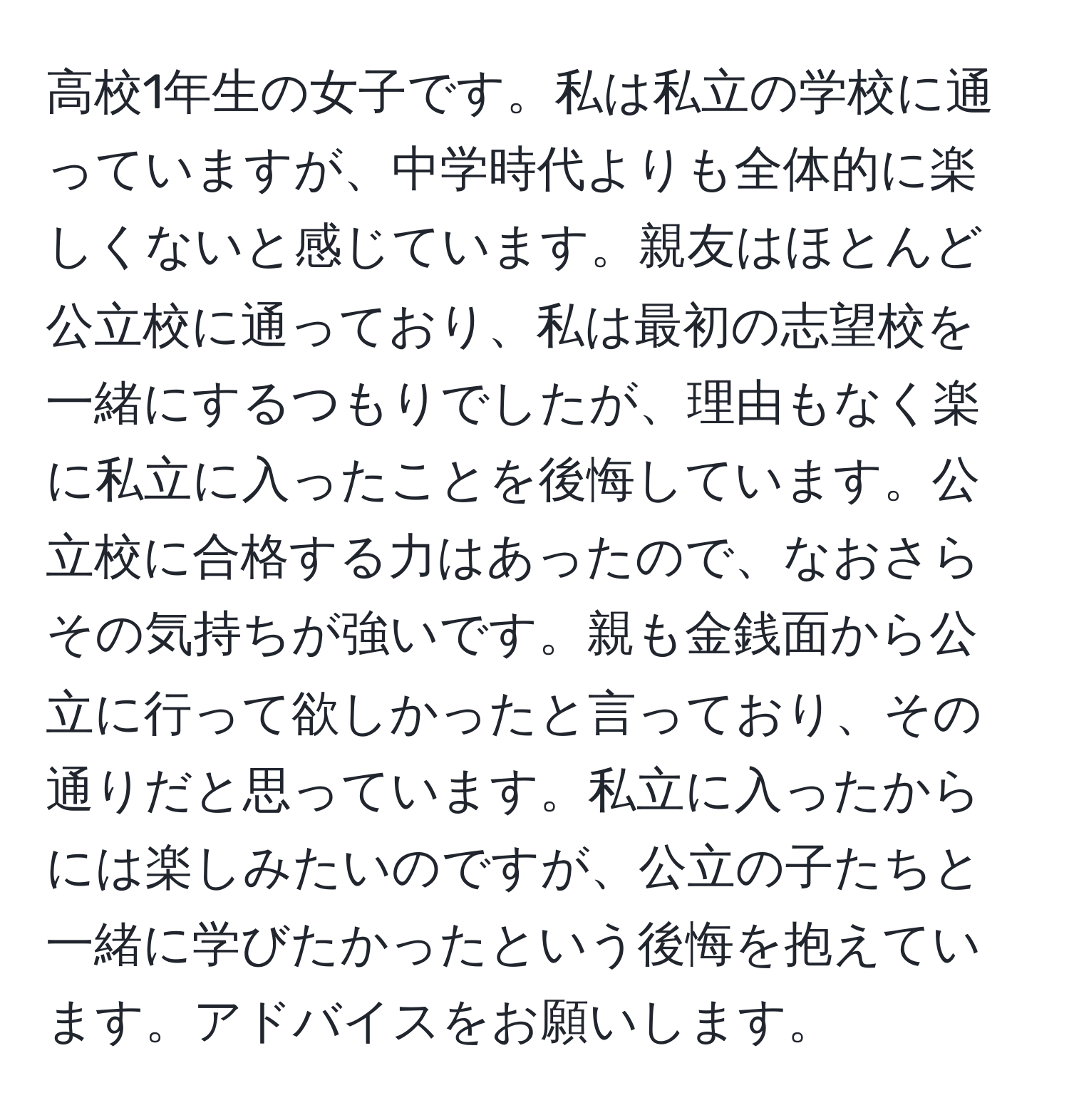 高校1年生の女子です。私は私立の学校に通っていますが、中学時代よりも全体的に楽しくないと感じています。親友はほとんど公立校に通っており、私は最初の志望校を一緒にするつもりでしたが、理由もなく楽に私立に入ったことを後悔しています。公立校に合格する力はあったので、なおさらその気持ちが強いです。親も金銭面から公立に行って欲しかったと言っており、その通りだと思っています。私立に入ったからには楽しみたいのですが、公立の子たちと一緒に学びたかったという後悔を抱えています。アドバイスをお願いします。