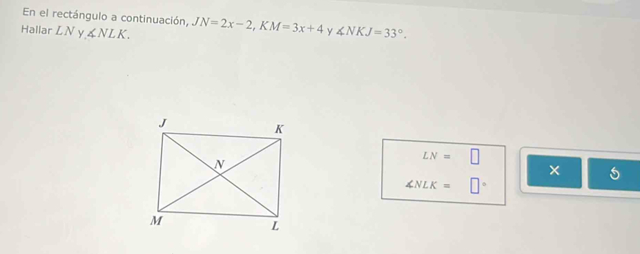 En el rectángulo a continuación, JN=2x-2, KM=3x+4 y 
Hallar LN ∠ NLK. ∠ NKJ=33°.
LN=□
∠ NLK=□°