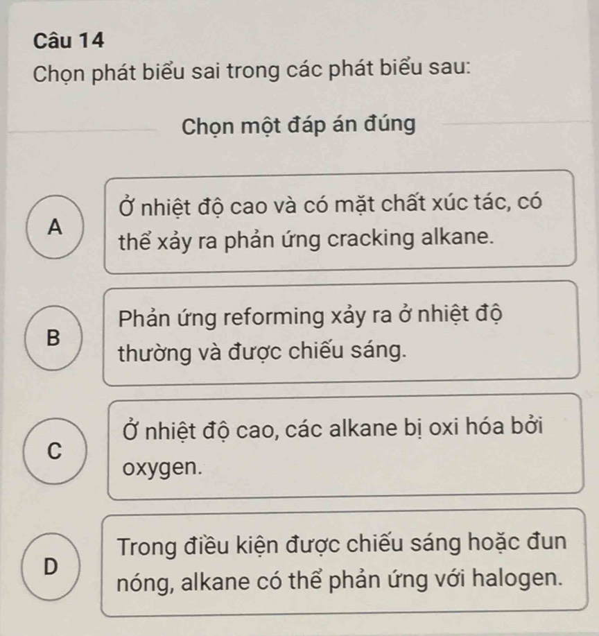 Chọn phát biểu sai trong các phát biểu sau:
Chọn một đáp án đúng
Ở nhiệt độ cao và có mặt chất xúc tác, có
A
thể xảy ra phản ứng cracking alkane.
Phản ứng reforming xảy ra ở nhiệt độ
B
thường và được chiếu sáng.
Ở nhiệt độ cao, các alkane bị oxi hóa bởi
C
oxygen.
Trong điều kiện được chiếu sáng hoặc đun
D
nóng, alkane có thể phản ứng với halogen.