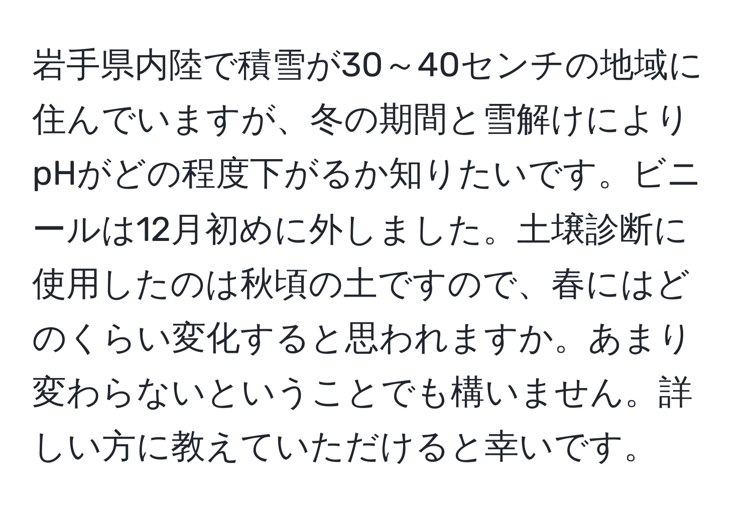 岩手県内陸で積雪が30～40センチの地域に住んでいますが、冬の期間と雪解けによりpHがどの程度下がるか知りたいです。ビニールは12月初めに外しました。土壌診断に使用したのは秋頃の土ですので、春にはどのくらい変化すると思われますか。あまり変わらないということでも構いません。詳しい方に教えていただけると幸いです。