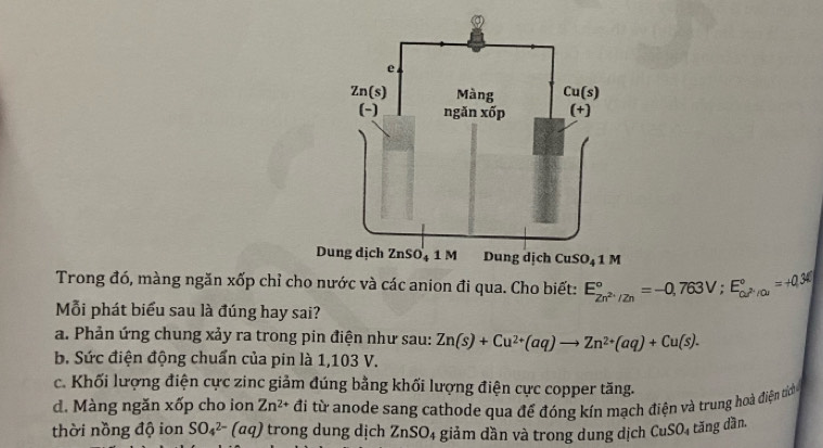 Dung dịch ZnSO₄ 1 M CuSO_41M
Trong đó, màng ngăn xốp chỉ cho nước và các anion đi qua. Cho biết: E_2n^(2+)/2n^circ =-0,763V;E_cu^(2+)/cu^circ =+0.36
Mỗi phát biểu sau là đúng hay sai?
a. Phản ứng chung xảy ra trong pin điện như sau: Zn(s)+Cu^(2+)(aq)to Zn^(2+)(aq)+Cu(s).
b. Sức điện động chuẩn của pin là 1,103 V.
c. Khối lượng điện cực zinc giảm đúng bằng khối lượng điện cực copper tăng.
d. Màng ngăn xốp cho ion Zn^(2+) đi từ anode sang cathode qua để đóng kín mạch điện và trung hoà điện tc
thời nồng độ ion SO_4^((2-)(aq) trong dung dịch ZnSO_4) giảm dần và trong dung dịch CuSO_4 tăng dần.