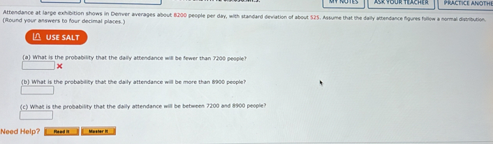 Asr YBür Teacher PRACTICE ANOTHE 
Attendance at large exhibition shows in Denver averages about 8200 people per day, with standard deviation of about 525. Assume that the daily attendance figures follow a normal distribution 
(Round your answers to four decimal places.) 
USE SALT 
(a) What is the probability that the daily attendance will be fewer than 7200 people? 
× 
(b) What is the probability that the daily attendance will be more than 8900 people? 
(c) What is the probability that the daily attendance will be between 7200 and 8900 people? 
Need Help? Read It Masser it