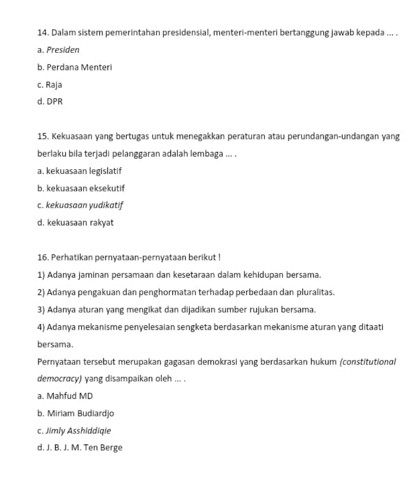 Dalam sistem pemerintahan presidensial, menteri-menteri bertanggung jawab kepada ... .
a. Presiden
b. Perdana Menteri
c. Raja
d. DPR
15. Kekuasaan yang bertugas untuk menegakkan peraturan atau perundangan-undangan yang
berlaku bila terjadi pelanggaran adalah lembaga ... .
a. kekuasaan legislatif
b. kekuasaan eksekutif
c. kekuasaan yudikatif
d. kekuasaan rakyat
16. Perhatikan pernyataan-pernyataan berikut !
1) Adanya jaminan persamaan dan kesetaraan dalam kehidupan bersama.
2) Adanya pengakuan dan penghormatan terhadap perbedaan dan pluralitas.
3) Adanya aturan yang mengikat dan dijadikan sumber rujukan bersama.
4) Adanya mekanisme penyelesaian sengketa berdasarkan mekanisme aturan yang ditaati
bersama.
Pernyataan tersebut merupakan gagasan demokrasi yang berdasarkan hukum (constitutional
democracy) yang disampaikan oleh ... .
a. Mahfud MD
b. Miriam Budiardjo
c. Jimly Asshiddiqie
d. J. B. J. M. Ten Berge