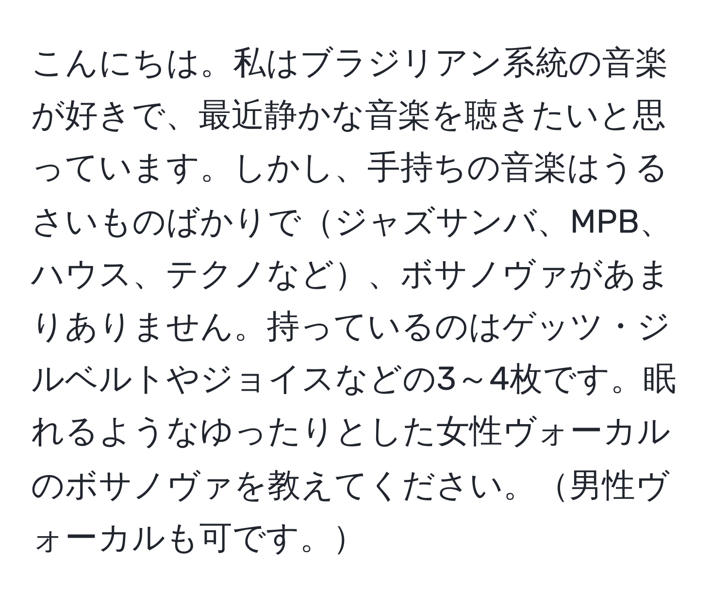 こんにちは。私はブラジリアン系統の音楽が好きで、最近静かな音楽を聴きたいと思っています。しかし、手持ちの音楽はうるさいものばかりでジャズサンバ、MPB、ハウス、テクノなど、ボサノヴァがあまりありません。持っているのはゲッツ・ジルベルトやジョイスなどの3～4枚です。眠れるようなゆったりとした女性ヴォーカルのボサノヴァを教えてください。男性ヴォーカルも可です。