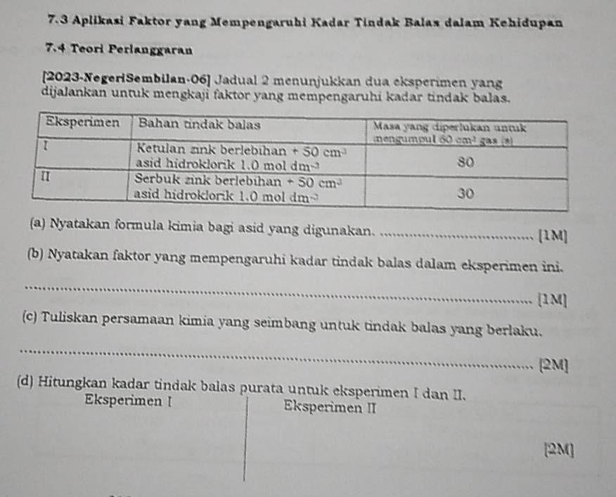 7.3 Aplikasi Faktor yang Mempengaruhi Kadar Tindak Balas dalam Kehidupan
7.4 Teori Perlanggaran
[2023-NegerlSembilan-06] Jadual 2 menunjukkan dua eksperimen yang
dijalankan untuk mengkaji faktor yang mempengaruhi kadar tindak balas.
(a) Nyatakan formula kimia bagi asid yang digunakan._
[1M]
(b) Nyatakan faktor yang mempengaruhi kadar tindak balas dalam eksperimen ini.
_
[1M]
(c) Tuliskan persamaan kimia yang seimbang untuk tindak balas yang berlaku.
_
[2M]
(d) Hitungkan kadar tindak balas purata untuk eksperimen I dan II.
Eksperimen I Eksperimen II
[2M]